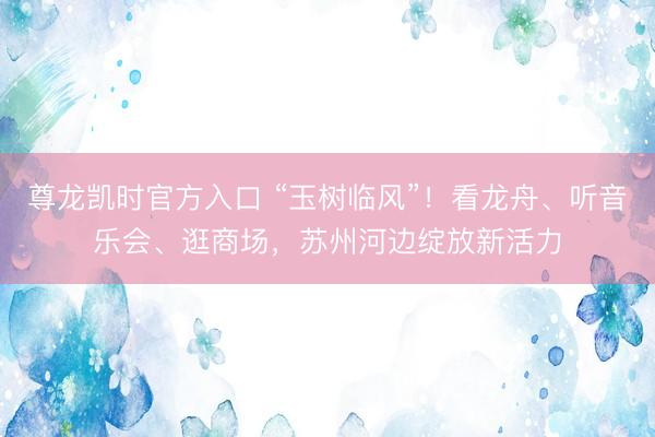 尊龙凯时官方入口 “玉树临风”！看龙舟、听音乐会、逛商场，苏州河边绽放新活力