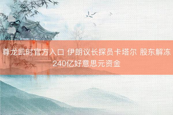 尊龙凯时官方入口 伊朗议长探员卡塔尔 股东解冻240亿好意思元资金