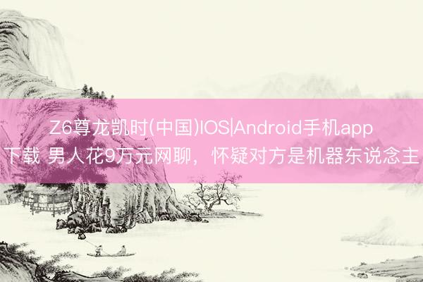 Z6尊龙凯时(中国)IOS|Android手机app下载 男人花9万元网聊，怀疑对方是机器东说念主