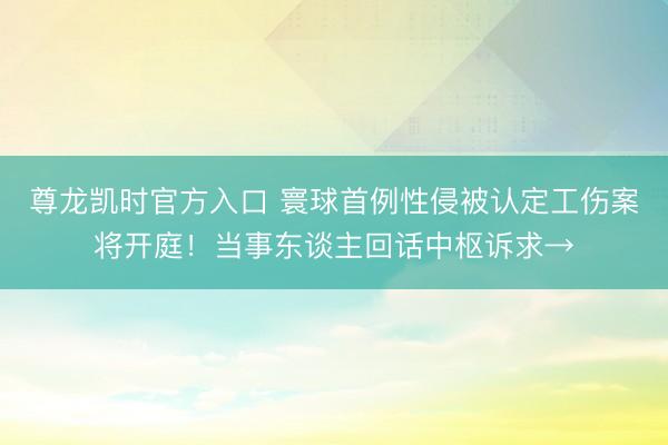 尊龙凯时官方入口 寰球首例性侵被认定工伤案将开庭！当事东谈主回话中枢诉求→