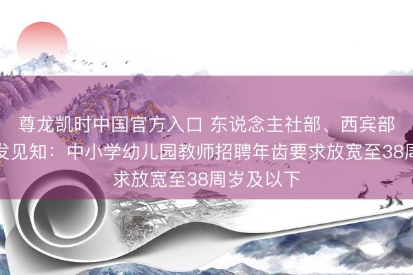 尊龙凯时中国官方入口 东说念主社部、西宾部王人集印发见知：中小学幼儿园教师招聘年齿要求放宽至38周岁及以下