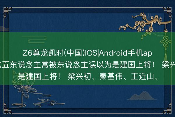 Z6尊龙凯时(中国)IOS|Android手机app下载 由于太能打，这五东说念主常被东说念主误以为是建国上将！ 梁兴初、秦基伟、王近山、