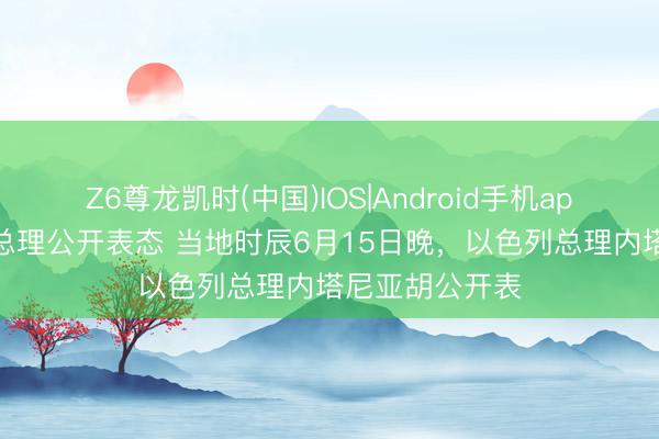 Z6尊龙凯时(中国)IOS|Android手机app下载 以色列总理公开表态 当地时辰6月15日晚，以色列总理内塔尼亚胡公开表
