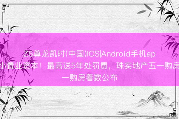 Z6尊龙凯时(中国)IOS|Android手机app下载 缩小置业资本！最高送5年处罚费，珠实地产五一购房着数公布