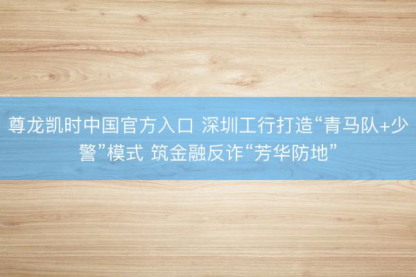 尊龙凯时中国官方入口 深圳工行打造“青马队+少警”模式 筑金融反诈“芳华防地”