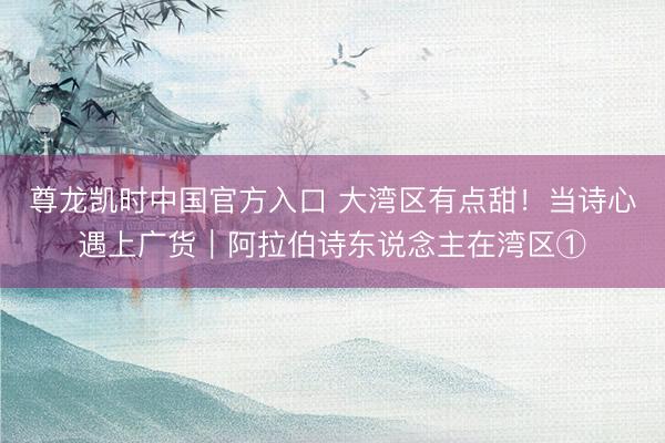尊龙凯时中国官方入口 大湾区有点甜！当诗心遇上广货｜阿拉伯诗东说念主在湾区①