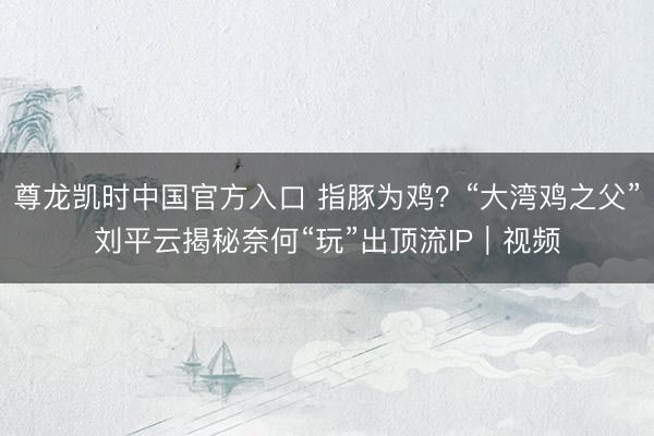 尊龙凯时中国官方入口 指豚为鸡？“大湾鸡之父”刘平云揭秘奈何“玩”出顶流IP｜视频