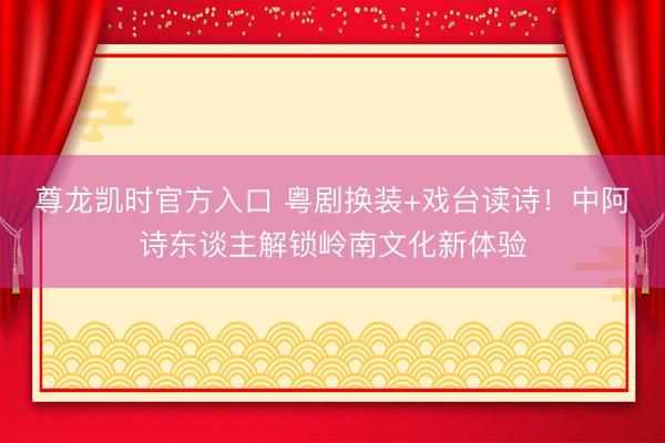 尊龙凯时官方入口 粤剧换装+戏台读诗！中阿诗东谈主解锁岭南文化新体验