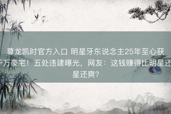 尊龙凯时官方入口 明星牙东说念主25年至心获赠千万豪宅!五处违建曝光,网友:这钱赚得比明星还爽?