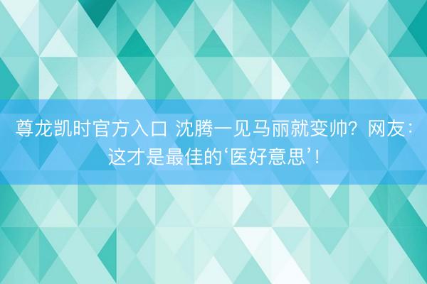 尊龙凯时官方入口 沈腾一见马丽就变帅？网友：这才是最佳的‘医好意思’！