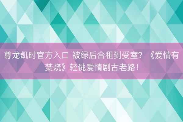 尊龙凯时官方入口 被绿后合租到受室？《爱情有焚烧》轻佻爱情剧古老路！