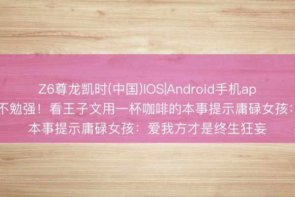 Z6尊龙凯时(中国)IOS|Android手机app下载 35岁女东谈主不勉强！看王子文用一杯咖啡的本事提示庸碌女孩：爱我方才是终生狂妄