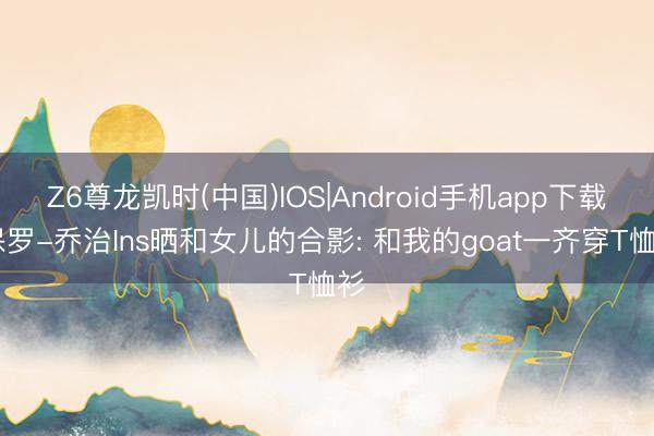 Z6尊龙凯时(中国)IOS|Android手机app下载 保罗-乔治Ins晒和女儿的合影: 和我的goat一齐穿T恤衫