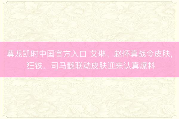 尊龙凯时中国官方入口 艾琳、赵怀真战令皮肤, 狂铁、司马懿联动皮肤迎来认真爆料