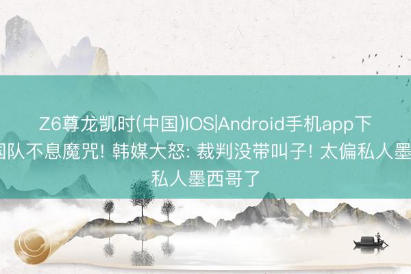 Z6尊龙凯时(中国)IOS|Android手机app下载 韩国队不息魔咒! 韩媒大怒: 裁判没带叫子! 太偏私人墨西哥了