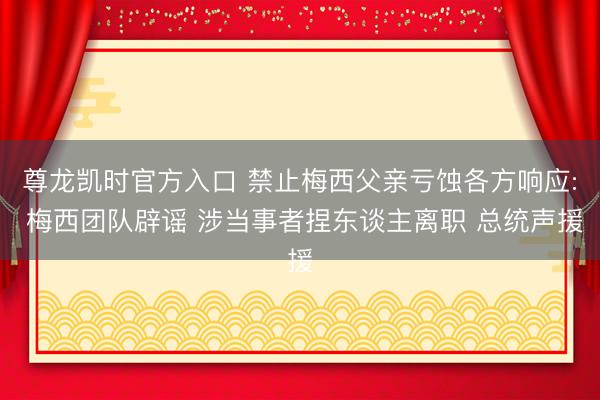 尊龙凯时官方入口 禁止梅西父亲亏蚀各方响应: 梅西团队辟谣 涉当事者捏东谈主离职 总统声援