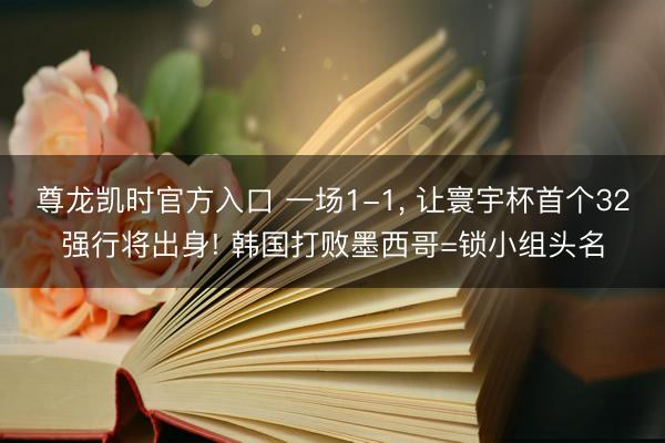 尊龙凯时官方入口 一场1-1， 让寰宇杯首个32强行将出身! 韩国打败墨西哥=锁小组头名