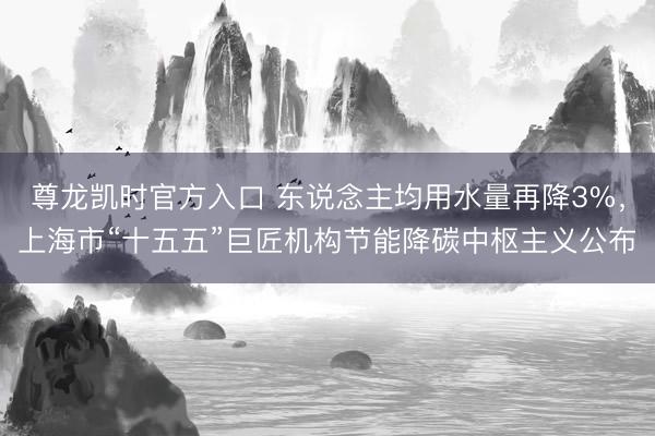 尊龙凯时官方入口 东说念主均用水量再降3%,上海市“十五五”巨匠机构节能降碳中枢主义公布