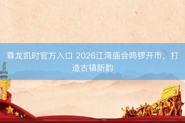 尊龙凯时官方入口 2026江湾庙会鸣锣开市,打造古镇新韵