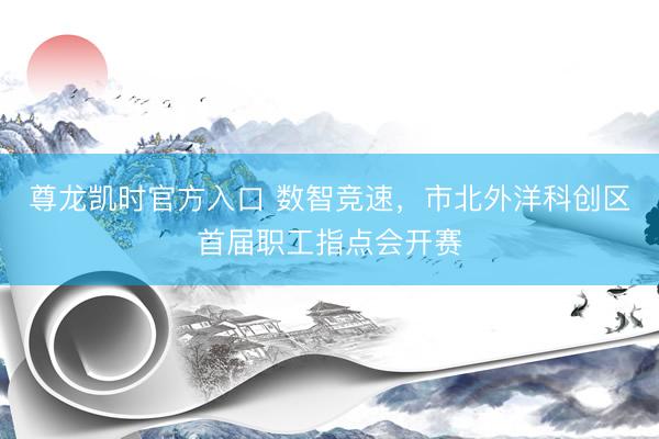 尊龙凯时官方入口 数智竞速，市北外洋科创区首届职工指点会开赛