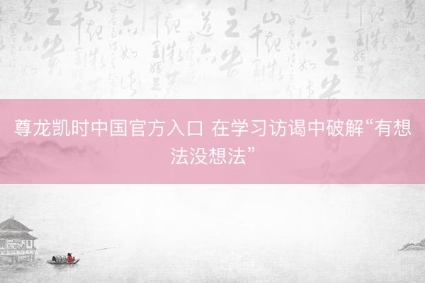 尊龙凯时中国官方入口 在学习访谒中破解“有想法没想法”