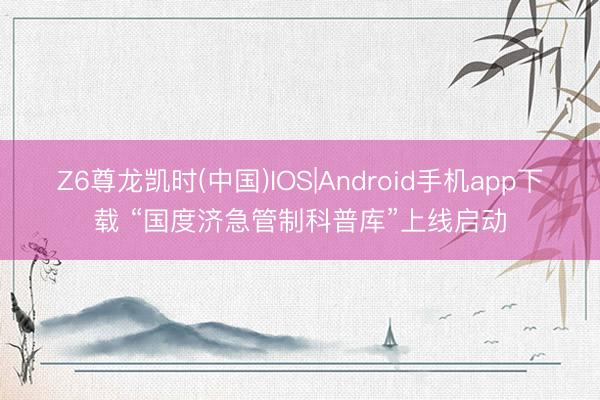 Z6尊龙凯时(中国)IOS|Android手机app下载 “国度济急管制科普库”上线启动