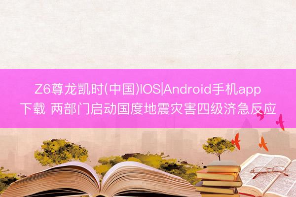 Z6尊龙凯时(中国)IOS|Android手机app下载 两部门启动国度地震灾害四级济急反应