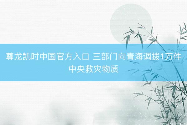 尊龙凯时中国官方入口 三部门向青海调拨1万件中央救灾物质